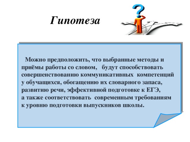 Гипотеза    Можно предположить, что выбранные методы и  приёмы работы со словом, будут способствовать  совершенствованию коммуникативных компетенций  у обучащихся, обогащению их словарного запаса,  развитию речи, эффективной подготовке к ЕГЭ,  а также соответствовать современным требованиям  к уровню подготовки выпускников школы.  