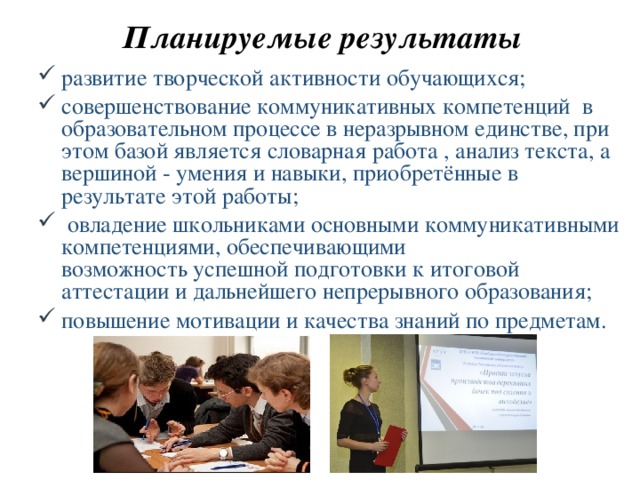 Планируемые результаты развитие творческой активности обучающихся; совершенствование коммуникативных компетенций в образовательном процессе в неразрывном единстве, при этом базой является словарная работа , анализ текста, а вершиной - умения и навыки, приобретённые в результате этой работы;  овладение школьниками основными коммуникативными компетенциями, обеспечивающими возможность успешной подготовки к итоговой аттестации и дальнейшего непрерывного образования; повышение мотивации и качества знаний по предметам. 
