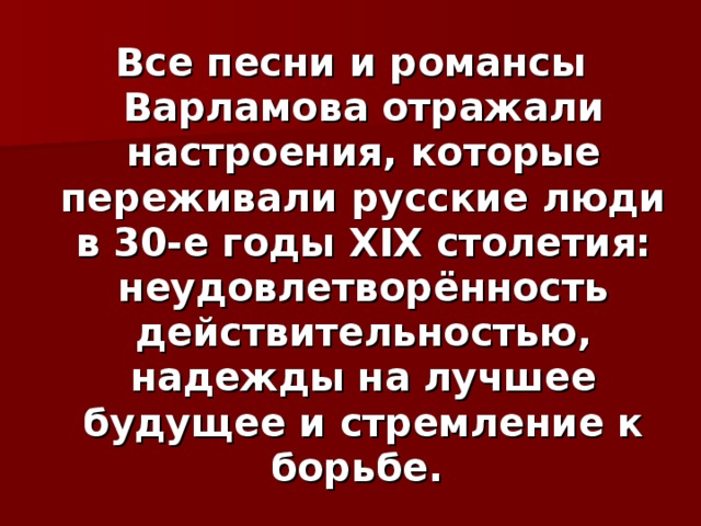 Все песни и романсы Варламова отражали настроения, которые переживали русские люди в 30-е годы XIX столетия: неудовлетворённость действительностью, надежды на лучшее будущее и стремление к борьбе.