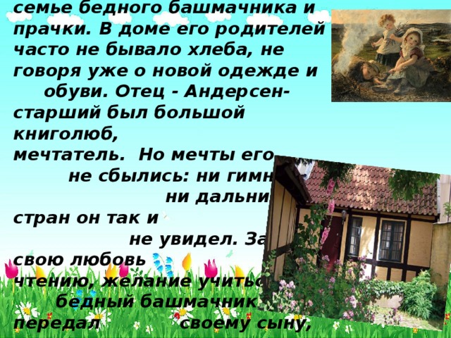 Ханс Кристиан Андерсен родился 2 апреля 1805 года в семье бедного башмачника и прачки. В доме его родителей часто не бывало хлеба, не говоря уже о новой одежде и обуви. Отец - Андерсен-старший был большой книголюб, мечтатель. Но мечты его не сбылись: ни гимназии, ни дальних стран он так и не увидел. Зато свою любовь к чтению, желание учиться бедный башмачник передал своему сыну, раскрыв ему мудрость и красоту книг.     