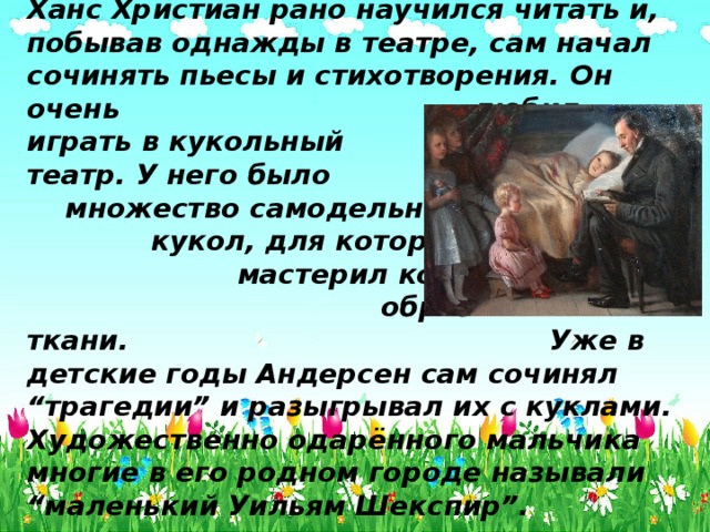 Ханс Христиан рано научился читать и, побывав однажды в театре, сам начал сочинять пьесы и стихотворения. Он очень любил играть в кукольный театр. У него было множество самодельных кукол, для которых он мастерил костюмы из обрезков кожи и ткани. Уже в детские годы Андерсен сам сочинял “трагедии” и разыгрывал их с куклами. Художественно одарённого мальчика многие в его родном городе называли “маленький Уильям Шекспир”. 