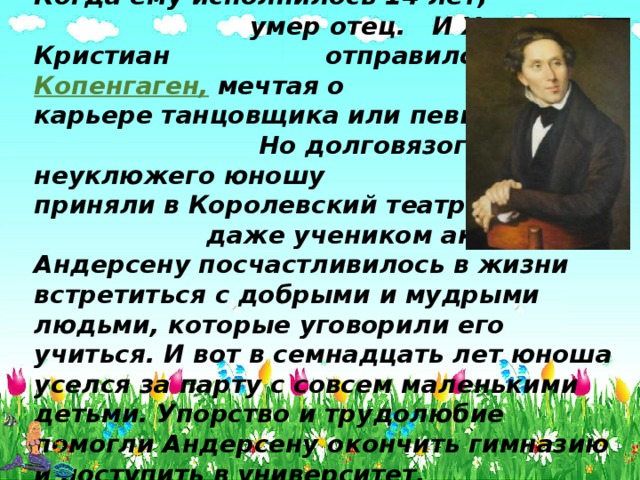 Когда ему исполнилось 14 лет, умер отец. И Ханс Кристиан отправился в Копенгаген, мечтая о карьере танцовщика или певца. Но долговязого, неуклюжего юношу не приняли в Королевский театр даже учеником актёра. Андерсену посчастливилось в жизни встретиться с добрыми и мудрыми людьми, которые уговорили его учиться. И вот в семнадцать лет юноша уселся за парту с совсем маленькими детьми. Упорство и трудолюбие помогли Андерсену окончить гимназию и поступить в университет. 