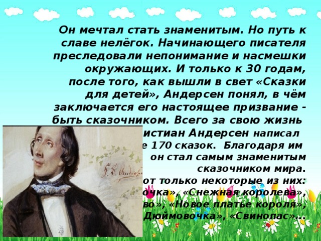 Он мечтал стать знаменитым. Но путь к славе нелёгок. Начинающего писателя преследовали непонимание и насмешки окружающих. И только к 30 годам, после того, как вышли в свет «Сказки для детей», Андерсен понял, в чём заключается его настоящее призвание - быть сказочником. Всего за свою жизнь Ханс Кристиан Андерсен написал  боллее 170 сказок.  Благодаря им  он стал самым знаменитым  сказочником мира.  Вот только некоторые из них:  «Русалочка», «Снежная королева»,  «Огниво», «Новое платье короля»,  «Дюймовочка», «Свинопас»... 