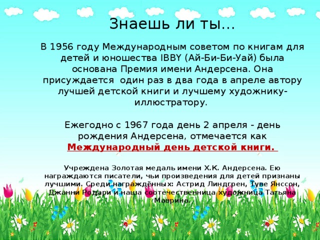 Знаешь ли ты…   В 1956 году Международным советом по книгам для детей и юношества IBBY (Ай-Би-Би-Уай) была основана Премия имени Андерсена. Она присуждается  один раз в два года в апреле автору лучшей детской книги и лучшему художнику-иллюстратору.    Ежегодно с 1967 года день 2 апреля - день рождения Андерсена, отмечается как Международный день детской книги.    Учреждена Золотая медаль имени Х.К. Андерсена. Ею награждаются писатели, чьи произведения для детей признаны лучшими. Среди награждённых: Астрид Линдгрен, Туве Янссон, Джанни Родари и наша соотечественница художница Татьяна Маврина. 