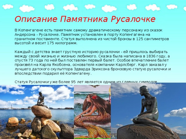 Описание Памятника Русалочке     В Копенгагене есть памятник самому драматическому персонажу из сказок Андерсона - Русалочке. Памятник установлен в порту Копенгагена на гранитном постаменте. Статуя выполнена из чистой бронзы в 125 сантиметров высотой и весит 175 килограмм.   Каждый с детства знает грустную историю русалочки - ей пришлось выбирать между своей жизнью и жизнью любимого. Сказка была написана в 1836 году, а спустя 73 года по ней был поставлен первый балет. Особое впечатление балет произвёл на Карла Якобсена, основателя компании Карлсберг. Карл заказал у лучшего датского скульптора Эдварда Эриксона бронзовую статую русалочки и впоследствии подарил её Копенгагену.   Статуя Русалочки уже более 95 лет является одним из главных символов Дании. В Копенгаген со всего мира едут туристы, чтобы прикоснутся к молчаливой девушке и загадать заветное желание.   