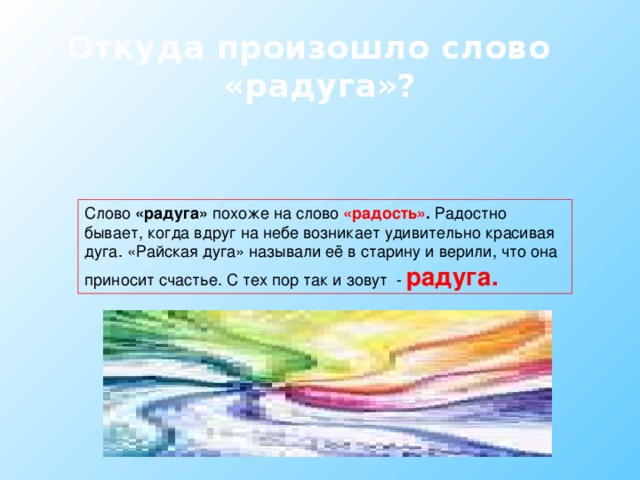 Откуда произошло слово «радуга»? Слово «радуга» похоже на слово «радость» . Радостно бывает, когда вдруг на небе возникает удивительно красивая дуга. «Райская дуга» называли её в старину и верили, что она приносит счастье. С тех пор так и зовут - радуга. 