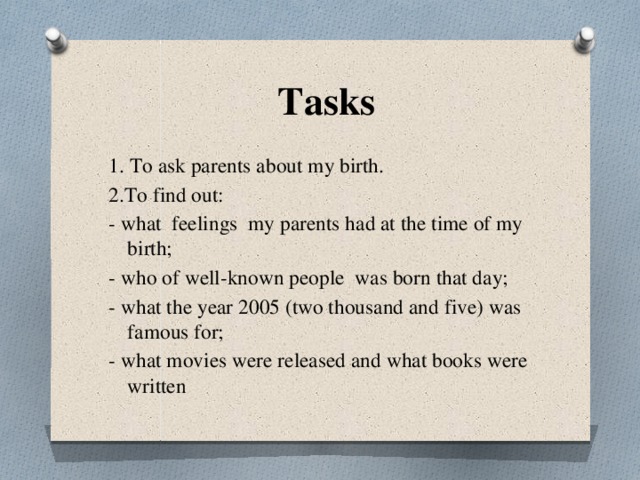  Tasks 1. To ask parents about my birth. 2.To find out: - what feelings my parents had at the time of my birth; - who of well-known people was born that day; - what the year 2005 (two thousand and five) was famous for; - what movies were released and what books were written 