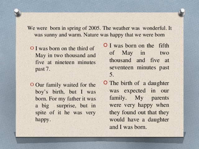 We were born in spring of 2005. The weather was wonderful. It was sunny and warm. Nature was happy that we were born I was born on the fifth of May in two thousand and five at seventeen minutes past 5. The birth of a daughter was expected in our family. My parents were very happy when they found out that they would have a daughter and I was born. I was born on the third of May in two thousand and five at nineteen minutes past 7. Our family waited for the boy’s birth, but I was born. For my father it was a big surprise, but in spite of it he was very happy. 