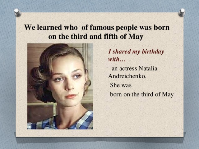 We learned who of famous people was born on the third and fifth of May  I shared my birthday with…  an actress Natalia Andreichenko.  She was  born on the third of May 
