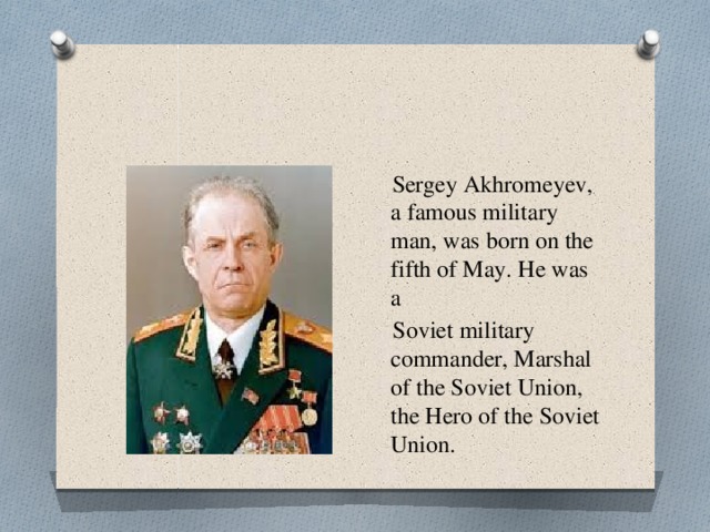  Sergey Akhromeyev, a famous military man, was born on the fifth of May. He was a  Soviet military commander, Marshal of the Soviet Union, the Hero of the Soviet Union. 