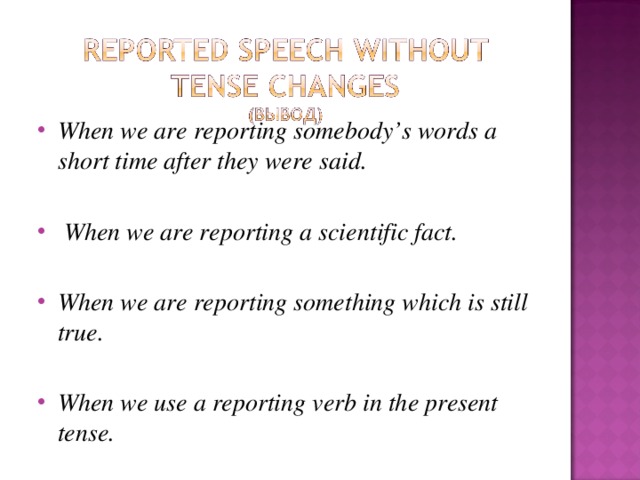 When we are reporting somebody’s words a short time after they were said.   When we are reporting a scientific fact.  When we are reporting something which is still true.  When we use a reporting verb in the present tense. 