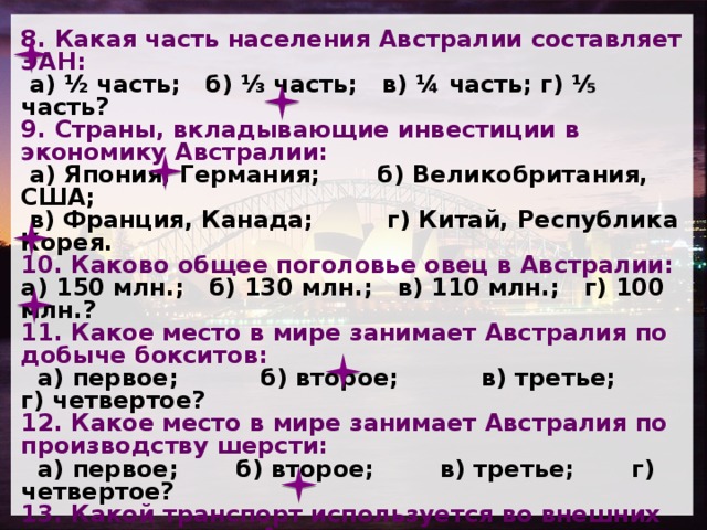 8. Какая часть населения Австралии составляет ЭАН:  а) ½ часть; б) ⅓ часть; в) ¼ часть; г) ⅕ часть? 9. Страны, вкладывающие инвестиции в экономику Австралии:  а) Япония, Германия; б) Великобритания, США;  в) Франция, Канада; г) Китай, Республика Корея. 10. Каково общее поголовье овец в Австралии: а) 150 млн.; б) 130 млн.; в) 110 млн.; г) 100 млн.? 11. Какое место в мире занимает Австралия по добыче бокситов:   а) первое; б) второе; в) третье; г) четвертое? 12. Какое место в мире занимает Австралия по производству шерсти:  а) первое; б) второе; в) третье; г) четвертое? 13. Какой транспорт используется во внешних грузоперевозках Австралии:  а) воздушный; б) морской;  в) автомобильный; г) железнодорожный? 14. Какой транспорт преобладает во внутренних грузоперевозках:  а) воздушный; б) морской;  в) автомобильный; г) железнодорожный?  