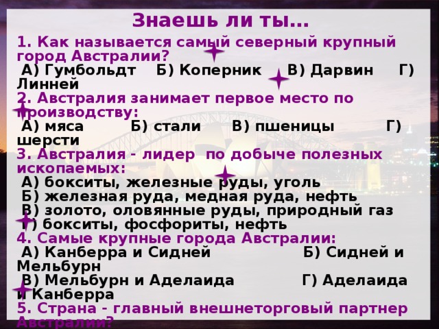 Знаешь ли ты… 1. Как называется самый северный крупный город Австралии?  А) Гумбольдт Б) Коперник В) Дарвин Г) Линней 2. Австралия занимает первое место по производству:  А) мяса Б) стали В) пшеницы Г) шерсти 3. Австралия - лидер по добыче полезных ископаемых:  А) бокситы, железные руды, уголь  Б) железная руда, медная руда, нефть  В) золото, оловянные руды, природный газ  Г) бокситы, фосфориты, нефть 4. Самые крупные города Австралии:  А) Канберра и Сидней Б) Сидней и Мельбурн  В) Мельбурн и Аделаида Г) Аделаида и Канберра 5. Страна - главный внешнеторговый партнер Австралии?  А) Япония Б) Новая Зеландия    В) Германия Г) Великобритания 6. Приокеанические территории Австралии – это…..  А) районы нового освоения  Б) старые промышленные районы  В) районы старого освоения  Г) лучшие пастбища для овец   