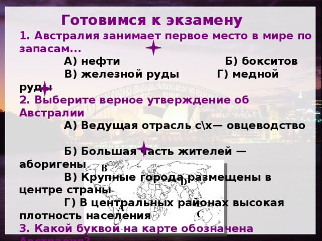 Готовимся к экзамену         1. Австралия занимает первое место в мире по запасам...  А) нефти Б) бокситов   В) железной руды Г) медной руды  2. Выберите верное утверждение об Австралии  А) Ведущая отрасль с\х— овцеводство  Б) Большая часть жителей — аборигены  В) Крупные города размещены в центре страны  Г) В центральных районах высокая плотность населения  3. Какой буквой на карте обозначена Австралия?  А) A Б) B В) С Г) D 