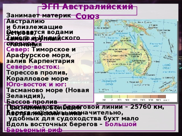 ЭГП Австралийский Союз Занимает материк Австралию и близлежащие острова, самый крупный -Тасмания   Омывается водами Тихого и Индийского океанов, Север: Тиморское и Арафурское моря, залив Карпентария Северо-восток: Торессов пролив, Коралловое море Юго-восток и юг: Тасманово море (Новая Зеландия), Бассов пролив (Тасмания), Большой Австралийский залив     Протяженность береговой линии – 25760 км, Берега изрезаны незначительно,  удобных для судоходства бухт мало Вдоль восточных берегов – Большой Барьерный риф   