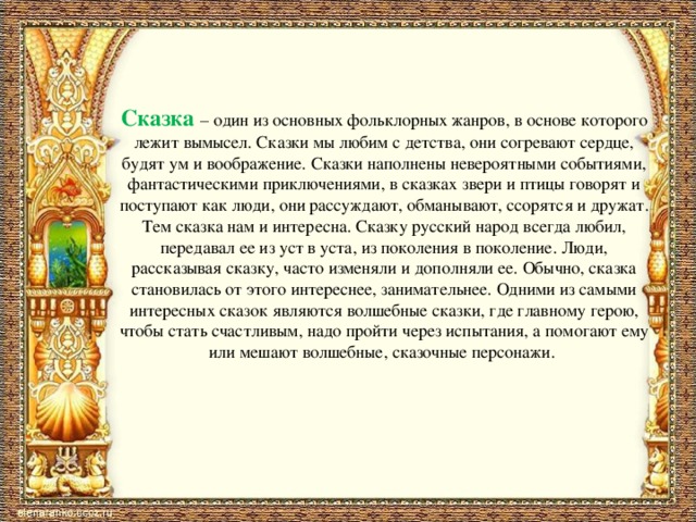 Сказка  – один из основных фольклорных жанров, в основе которого лежит вымысел. Сказки мы любим с детства, они согревают сердце, будят ум и воображение. Сказки наполнены невероятными событиями, фантастическими приключениями, в сказках звери и птицы говорят и поступают как люди, они рассуждают, обманывают, ссорятся и дружат. Тем сказка нам и интересна. Сказку русский народ всегда любил, передавал ее из уст в уста, из поколения в поколение. Люди, рассказывая сказку, часто изменяли и дополняли ее. Обычно, сказка становилась от этого интереснее, занимательнее. Одними из самыми интересных сказок являются волшебные сказки, где главному герою, чтобы стать счастливым, надо пройти через испытания, а помогают ему или мешают волшебные, сказочные персонажи.   