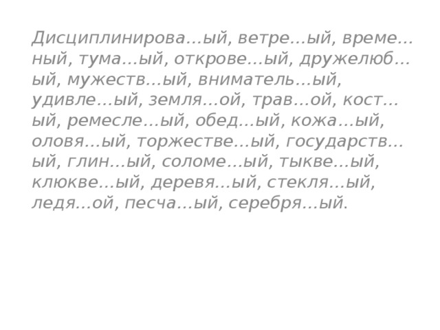 Дисциплинирова…ый, ветре…ый, време…ный, тума…ый, открове…ый, дружелюб…ый, мужеств…ый, вниматель…ый, удивле…ый, земля…ой, трав…ой, кост…ый, ремесле…ый, обед…ый, кожа…ый, оловя…ый, торжестве…ый, государств…ый, глин…ый, соломе…ый, тыкве…ый, клюкве…ый, деревя…ый, стекля…ый, ледя…ой, песча…ый, серебря…ый. 