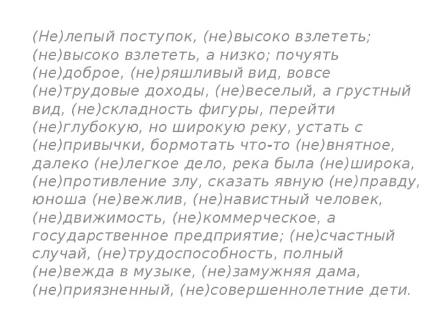 (Не)лепый поступок, (не)высоко взлететь; (не)высоко взлететь, а низко; почуять (не)доброе, (не)ряшливый вид, вовсе (не)трудовые доходы, (не)веселый, а грустный вид, (не)складность фигуры, перейти (не)глубокую, но широкую реку, устать с (не)привычки, бормотать что-то (не)внятное, далеко (не)легкое дело, река была (не)широка, (не)противление злу, сказать явную (не)правду, юноша (не)вежлив, (не)навистный человек, (не)движимость, (не)коммерческое, а государственное предприятие; (не)счастный случай, (не)трудоспособность, полный (не)вежда в музыке, (не)замужняя дама, (не)приязненный, (не)совершеннолетние дети. 