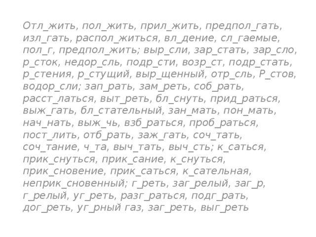 Отл_жить, пол_жить, прил_жить, предпол_гать, изл_гать, распол_житься, вл_дение, сл_гаемые, пол_г, предпол_жить; выр_сли, зар_стать, зар_сло, р_сток, недор_сль, подр_сти, возр_ст, подр_стать, р_стения, р_стущий, выр_щенный, отр_сль, Р_стов, водор_сли; зап_рать, зам_реть, соб_рать, расст_латься, выт_реть, бл_снуть, прид_раться, выж_гать, бл_стательный, зан_мать, пон_мать, нач_нать, выж_чь, взб_раться, проб_раться, пост_лить, отб_рать, заж_гать, соч_тать, соч_тание, ч_та, выч_тать, выч_сть; к_саться, прик_снуться, прик_сание, к_снуться, прик_сновение, прик_саться, к_сательная, неприк_сновенный; г_реть, заг_релый, заг_р, г_релый, уг_реть, разг_раться, подг_рать, дог_реть, уг_рный газ, заг_реть, выг_реть 