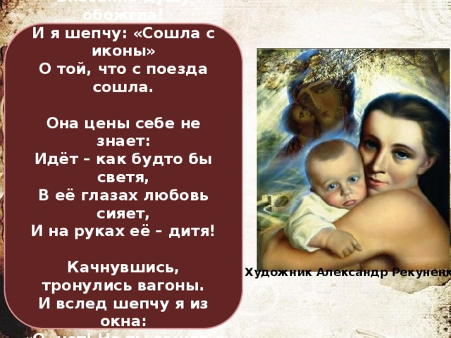 У красоты свои законы.  Внезапно душу обожгла!  И я шепчу: «Сошла с иконы»  О той, что с поезда сошла.   Она цены себе не знает:  Идёт – как будто бы светя,  В её глазах любовь сияет,  И на руках её – дитя!   Качнувшись, тронулись вагоны.  И вслед шепчу я из окна:  «О, нет! Не ты сошла с иконы –  С тебя написана она!» Владимир Сапронов Художник Александр Рекуненко 