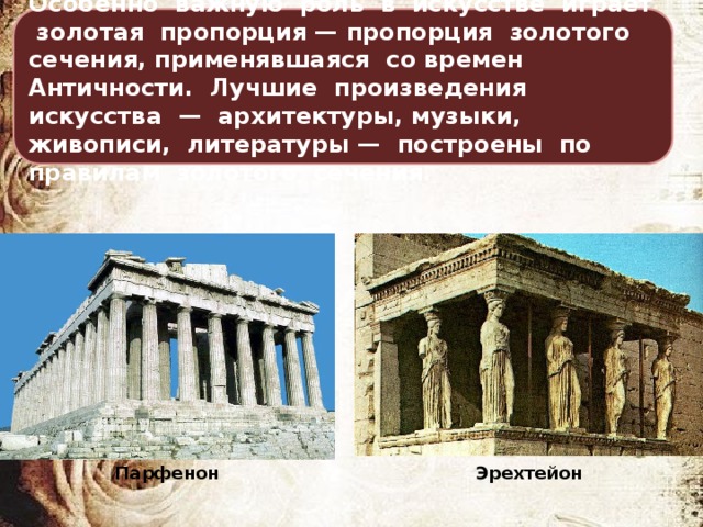 Особенно важную роль в искусстве играет золотая пропорция — пропорция золотого сечения, применявшаяся со времен Античности. Лучшие произведения искусства — архитектуры, музыки, живописи, литературы — построены по правилам золотого сечения. Эрехтейон Парфенон 
