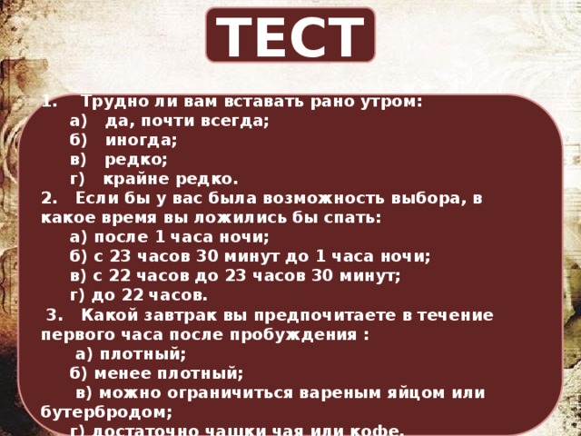 ТЕСТ 1. Трудно ли вам вставать рано утром:  а) да, почти всегда;  б) иногда;  в) редко;  г) крайне редко. 2. Если бы у вас была возможность выбора, в какое время вы ложились бы спать:  а) после 1 часа ночи;  б) с 23 часов 30 минут до 1 часа ночи;  в) с 22 часов до 23 часов 30 минут;  г) до 22 часов.  3. Какой завтрак вы предпочитаете в течение первого часа после пробуждения :   а) плотный;  б) менее плотный;   в) можно ограничиться вареным яйцом или бутербродом;  г) достаточно чашки чая или кофе. 