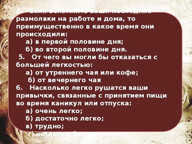 4. Если вспомнить ваши последние размолвки на работе и дома, то преимущественно в какое время они происходили:  а) в первой половине дня;  б) во второй половине дня.  5. От чего вы могли бы отказаться с большей легкостью:  а) от утреннего чая или кофе;   б) от вечернего чая 6. Насколько легко рушатся ваши привычки, связанные с принятием пищи во время каникул или отпуска:  а) очень легко;  б) достаточно легко;  в) трудно;   г) остаются без изменения 