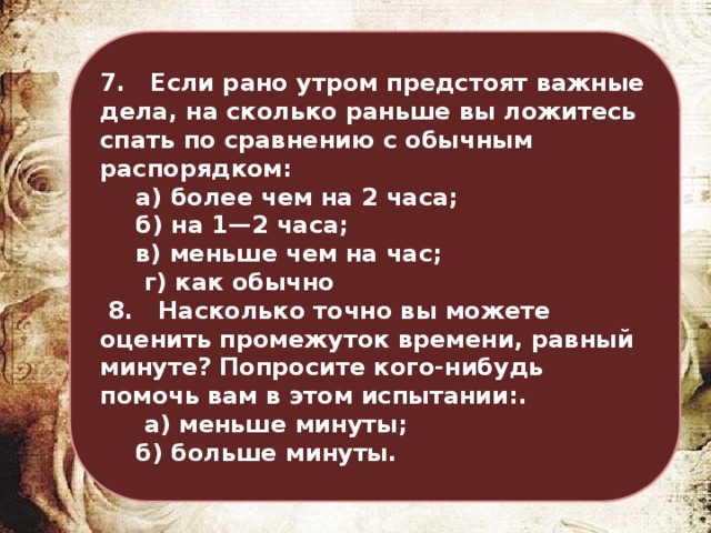 7. Если рано утром предстоят важные дела, на сколько раньше вы ложитесь спать по сравнению с обычным распорядком:   а) более чем на 2 часа;   б) на 1—2 часа;   в) меньше чем на час;   г) как обычно  8. Насколько точно вы можете оценить промежуток времени, равный минуте? Попросите кого-нибудь помочь вам в этом испытании:.   а) меньше минуты;   б) больше минуты. 