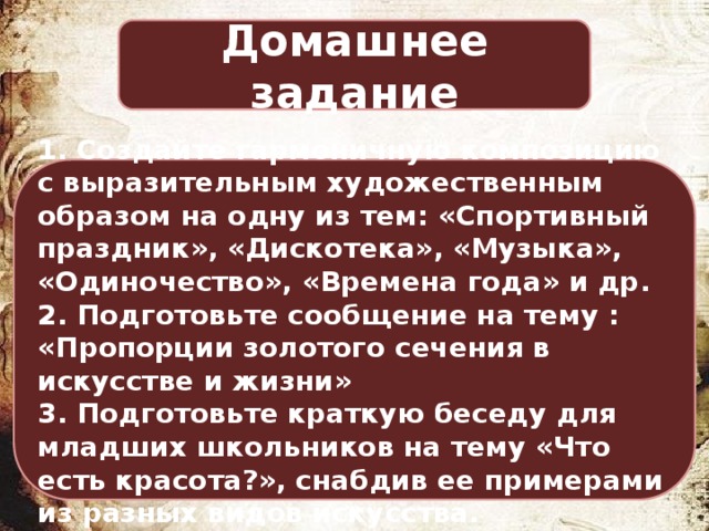 Домашнее задание 1. Создайте гармоничную композицию с выразительным художественным образом на одну из тем: «Спортивный праздник», «Дискотека», «Музыка», «Одиночество», «Времена года» и др. 2. Подготовьте сообщение на тему : «Пропорции золотого сечения в искусстве и жизни» 3. Подготовьте краткую беседу для младших школьников на тему «Что есть красота?», снабдив ее примерами из разных видов искусства. 