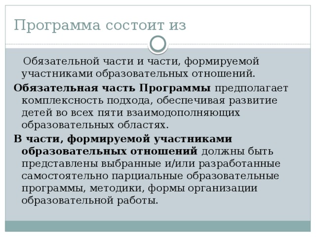 Программа состоит из  Обязательной части и части, формируемой участниками образовательных отношений. Обязательная часть Программы предполагает комплексность подхода, обеспечивая развитие детей во всех пяти взаимодополняющих образовательных областях. В части, формируемой участниками образовательных отношений должны быть представлены выбранные и/или разработанные самостоятельно парциальные образовательные программы, методики, формы организации образовательной работы. 