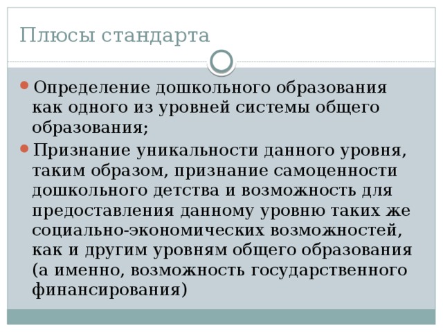Плюсы стандарта Определение дошкольного образования как одного из уровней системы общего образования; Признание уникальности данного уровня, таким образом, признание самоценности дошкольного детства и возможность для предоставления данному уровню таких же социально-экономических возможностей, как и другим уровням общего образования (а именно, возможность государственного финансирования) 
