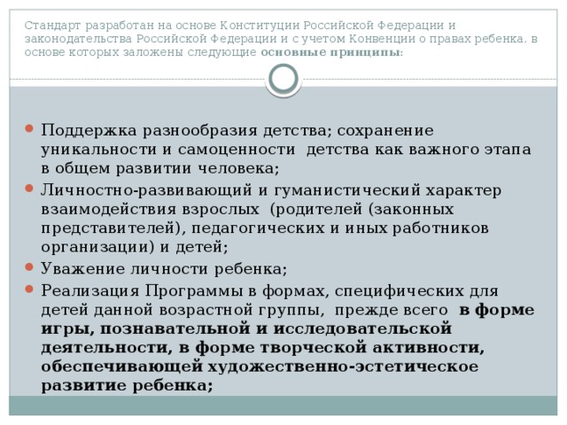 Стандарт разработан на основе Конституции Российской Федерации и законодательства Российской Федерации и с учетом Конвенции о правах ребенка, в основе которых заложены следующие основные принципы : Поддержка разнообразия детства; сохранение уникальности и самоценности детства как важного этапа в общем развитии человека; Личностно-развивающий и гуманистический характер взаимодействия взрослых (родителей (законных представителей), педагогических и иных работников организации) и детей; Уважение личности ребенка; Реализация Программы в формах, специфических для детей данной возрастной группы, прежде всего в форме игры, познавательной и исследовательской деятельности, в форме творческой активности, обеспечивающей художественно-эстетическое развитие ребенка; 