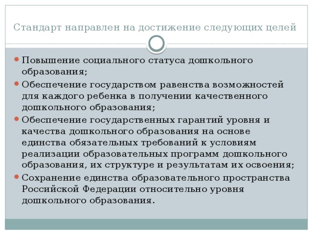 Стандарт направлен на достижение следующих целей Повышение социального статуса дошкольного образования; Обеспечение государством равенства возможностей для каждого ребенка в получении качественного дошкольного образования; Обеспечение государственных гарантий уровня и качества дошкольного образования на основе единства обязательных требований к условиям реализации образовательных программ дошкольного образования, их структуре и результатам их освоения; Сохранение единства образовательного пространства Российской Федерации относительно уровня дошкольного образования. 