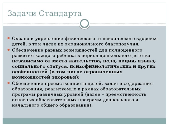 Задачи Стандарта Охрана и укрепление физического и психического здоровья детей, в том числе их эмоционального благополучия; Обеспечение равных возможностей для полноценного развития каждого ребенка в период дошкольного детства независимо от места жительства, пола, нации, языка, социального статуса, психофизиологических и других особенностей (в том числе ограниченных возможностей здоровья); Обеспечение преемственности целей, задач и содержания образования, реализуемых в рамках образовательных программ различных уровней (далее – преемственность основных образовательных программ дошкольного и начального общего образования); 