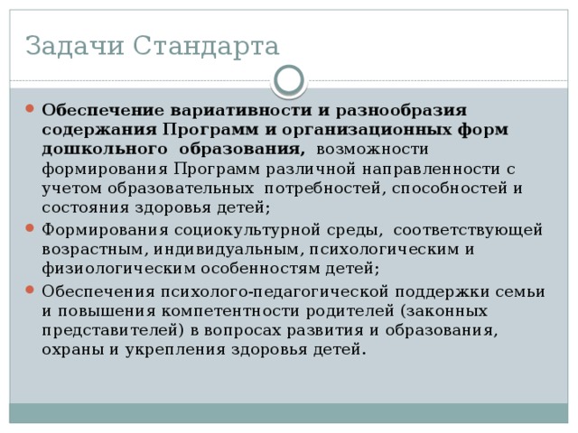 Задачи Стандарта Обеспечение вариативности и разнообразия содержания Программ и организационных форм дошкольного образования, возможности формирования Программ различной направленности с учетом образовательных потребностей, способностей и состояния здоровья детей; Формирования социокультурной среды, соответствующей возрастным, индивидуальным, психологическим и физиологическим особенностям детей; Обеспечения психолого-педагогической поддержки семьи и повышения компетентности родителей (законных представителей) в вопросах развития и образования, охраны и укрепления здоровья детей. 