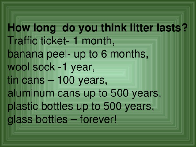 How long do you think litter lasts? Traffic ticket- 1 month, banana peel- up to 6 months, wool sock -1 year, tin cans – 100 years, aluminum cans up to 500 years, plastic bottles up to 500 years, glass bottles – forever! 