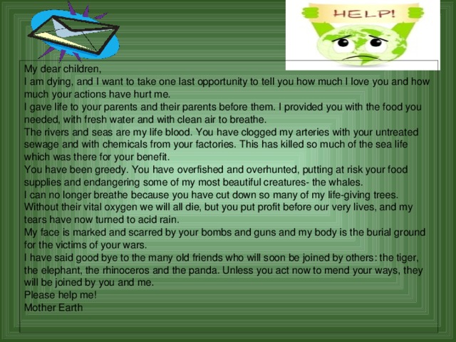 My dear children, I am dying, and I want to take one last opportunity to tell you how much I love you and how much your actions have hurt me. I gave life to your parents and their parents before them. I provided you with the food you needed, with fresh water and with clean air to breathe. The rivers and seas are my life blood. You have clogged my arteries with your untreated sewage and with chemicals from your factories. This has killed so much of the sea life which was there for your benefit. You have been greedy. You have overfished and overhunted, putting at risk your food supplies and endangering some of my most beautiful creatures- the whales. I can no longer breathe because you have cut down so many of my life-giving trees. Without their vital oxygen we will all die, but you put profit before our very lives, and my tears have now turned to acid rain. My face is marked and scarred by your bombs and guns and my body is the burial ground for the victims of your wars. I have said good bye to the many old friends who will soon be joined by others: the tiger, the elephant, the rhinoceros and the panda. Unless you act now to mend your ways, they will be joined by you and me. Please help me! Mother Earth   