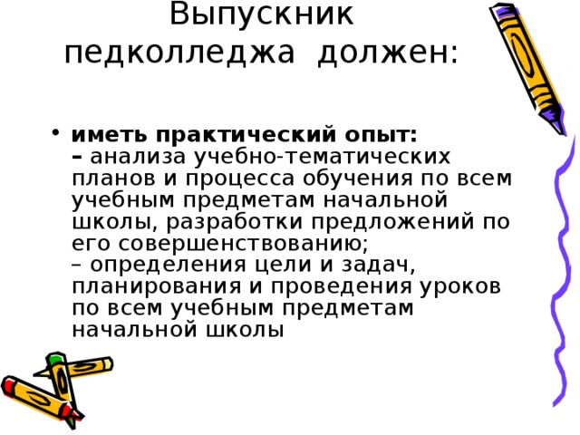 Выпускник педколледжа должен:   иметь практический опыт:  – анализа учебно-тематических планов и процесса обучения по всем учебным предметам начальной школы, разработки предложений по его совершенствованию;  – определения цели и задач, планирования и проведения уроков по всем учебным предметам начальной школы 