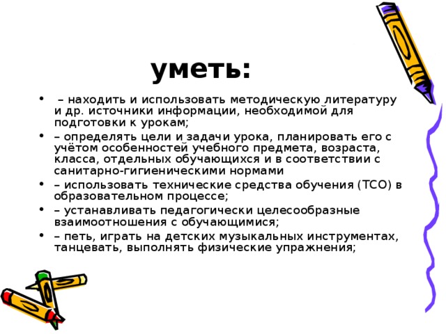 уметь: – находить и использовать методическую литературу и др. источники информации, необходимой для подготовки к урокам; – определять цели и задачи урока, планировать его с учётом особенностей учебного предмета, возраста, класса, отдельных обучающихся и в соответствии с санитарно-гигиеническими нормами – использовать технические средства обучения (ТСО) в образовательном процессе; – устанавливать педагогически целесообразные взаимоотношения с обучающимися; – петь, играть на детских музыкальных инструментах, танцевать, выполнять физические упражнения; 