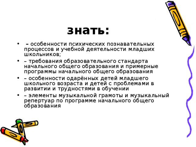 знать:  – особенности психических познавательных процессов и учебной деятельности младших школьников; – требования образовательного стандарта начального общего образования и примерные программы начального общего образования – особенности одарённых детей младшего школьного возраста и детей с проблемами в развитии и трудностями в обучении – элементы музыкальной грамоты и музыкальный репертуар по программе начального общего образования 