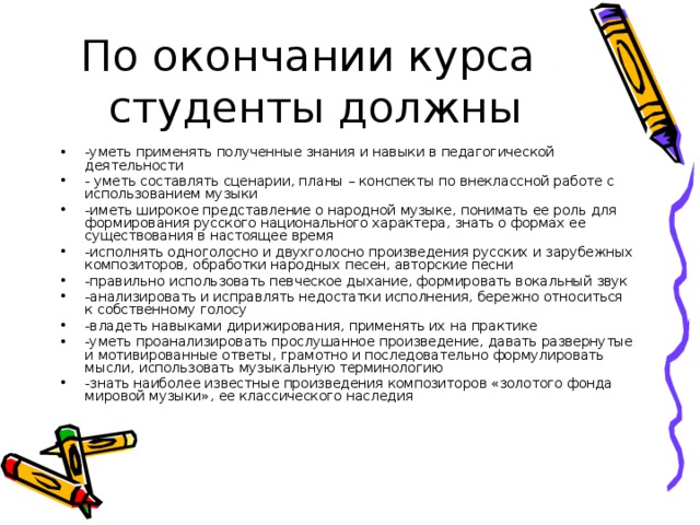 По окончании курса студенты должны -уметь применять полученные знания и навыки в педагогической деятельности - уметь составлять сценарии, планы – конспекты по внеклассной работе с использованием музыки -иметь широкое представление о народной музыке, понимать ее роль для формирования русского национального характера, знать о формах ее существования в настоящее время -исполнять одноголосно и двухголосно произведения русских и зарубежных композиторов, обработки народных песен, авторские песни -правильно использовать певческое дыхание, формировать вокальный звук -анализировать и исправлять недостатки исполнения, бережно относиться к собственному голосу -владеть навыками дирижирования, применять их на практике -уметь проанализировать прослушанное произведение, давать развернутые и мотивированные ответы, грамотно и последовательно формулировать мысли, использовать музыкальную терминологию -знать наиболее известные произведения композиторов «золотого фонда мировой музыки», ее классического наследия 