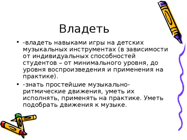 Владеть -владеть навыками игры на детских музыкальных инструментах (в зависимости от индивидуальных способностей студентов – от минимального уровня, до уровня воспроизведения и применения на практике). -знать простейшие музыкально-ритмические движения, уметь их исполнять, применять на практике. Уметь подобрать движения к музыке. 