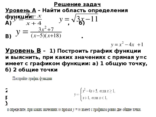 Решение задач Уровень А – Найти область определения функции: А) , б)  В) .  Уровень В  – 1) Построить график функции и выяснить, при каких значениях с прямая у=с имеет с графиком функции: а) 1 общую точку, б) 2 общие точки  2) Описать свойства функции (по готовому рисунку). Уровень С - 