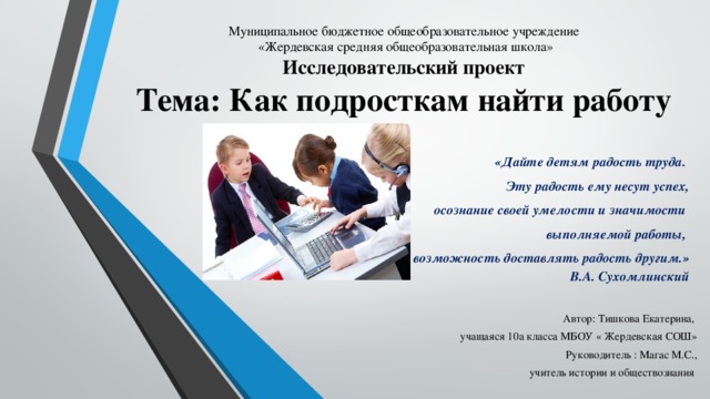 Муниципальное бюджетное общеобразовательное учреждение  «Жердевская средняя общеобразовательная школа»  Исследовательский проект  Тема: Как подросткам найти работу    «Дайте детям радость труда. Эту радость ему несут успех,  осознание своей умелости и значимости выполняемой работы, возможность доставлять радость другим.»  В.А. Сухомлинский Автор: Тишкова Екатерина, учащаяся 10а класса МБОУ « Жердевская СОШ» Руководитель  : Магас М.С.,  учитель истории и обществознания 