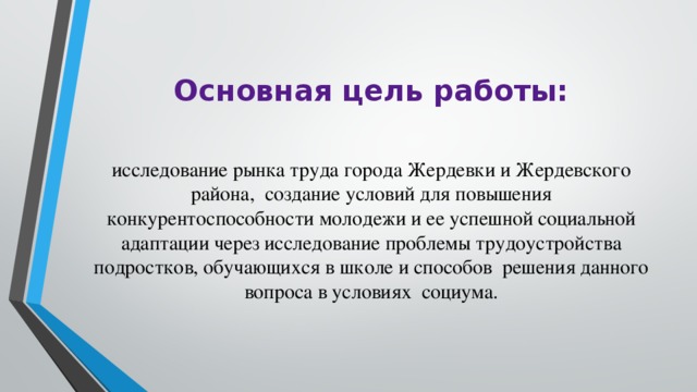Основная цель работы: исследование рынка труда города Жердевки и Жердевского района, создание условий для повышения конкурентоспособности молодежи и ее успешной социальной адаптации через исследование проблемы трудоустройства подростков, обучающихся в школе и способов решения данного вопроса в условиях социума. 