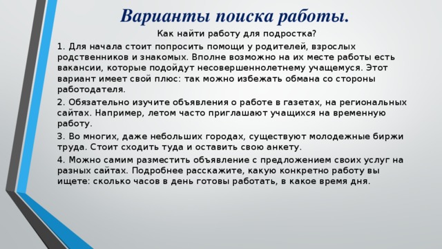 Варианты поиска работы.  Как найти работу для подростка? 1. Для начала стоит попросить помощи у родителей, взрослых родственников и знакомых. Вполне возможно на их месте работы есть вакансии, которые подойдут несовершеннолетнему учащемуся. Этот вариант имеет свой плюс: так можно избежать обмана со стороны работодателя. 2. Обязательно изучите объявления о работе в газетах, на региональных сайтах. Например, летом часто приглашают учащихся на временную работу. 3. Во многих, даже небольших городах, существуют молодежные биржи труда. Стоит сходить туда и оставить свою анкету. 4. Можно самим разместить объявление с предложением своих услуг на разных сайтах. Подробнее расскажите, какую конкретно работу вы ищете: сколько часов в день готовы работать, в какое время дня.  