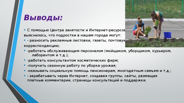 Выводы: С помощью Центра занятости и Интернет-ресурсов выяснилось, что подростки в нашем городе могут: - разносить рекламные листовки, газеты, почтовую корреспонденцию; -работать обслуживающим персоналом (мойщиком, уборщиком, курьером, лаборантом и т.д.); -работать консультантом косметических фирм; -получить сезонную работу по уборке урожая; -оказывать социальную помощь пенсионерам, многодетным семьям и т.д.; - зарабатывать через Интернет, создавая группы, сайты, размещая платные комментарии, страницы консультаций и поддержки. 