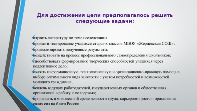 Для достижения цели предполагалось решить следующие задачи:   изучить литературу по теме исследования провести тестирование учащихся старших классов МБОУ «Жердевская СОШ»; проанализировать полученные результаты; воздействовать на процесс профессионального самоопределения школьников; способствовать формированию творческих способностей учащихся через коллективное дело; оказать информационную, психологическую и организационно-правовую помощь в выборе оптимального вида занятости с учетом потребностей и возможностей молодого гражданина; вовлечь ведущих работодателей, государственных органов и общественных организаций в работу с молодежью; продвигать в молодежной среде ценности труда, карьерного роста и применения своих сил на благо России. 