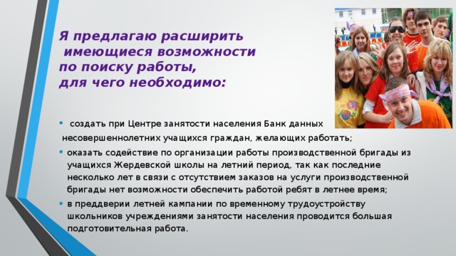 Я предлагаю расширить  имеющиеся возможности  по поиску работы,  для чего необходимо:  создать при Центре занятости населения Банк данных  несовершеннолетних учащихся граждан, желающих работать; оказать содействие по организации работы производственной бригады из учащихся Жердевской школы на летний период, так как последние несколько лет в связи с отсутствием заказов на услуги производственной бригады нет возможности обеспечить работой ребят в летнее время; в преддверии летней кампании по временному трудоустройству школьников учреждениями занятости населения проводится большая подготовительная работа. 