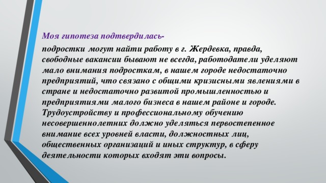 Моя гипотеза подтвердилась- подростки могут найти работу в г. Жердевка, правда, свободные вакансии бывают не всегда, работодатели уделяют мало внимания подросткам, в нашем городе недостаточно предприятий, что связано с общими кризисными явлениями в стране и недостаточно развитой промышленностью и предприятиями малого бизнеса в нашем районе и городе. Трудоустройству и профессиональному обучению несовершеннолетних должно уделяться первостепенное внимание всех уровней власти, должностных лиц, общественных организаций и иных структур, в сферу деятельности которых входят эти вопросы.  
